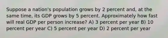 Suppose a nation's population grows by 2 percent and, at the same time, its GDP grows by 5 percent. Approximately how fast will real GDP per person increase? A) 3 percent per year B) 10 percent per year C) 5 percent per year D) 2 percent per year