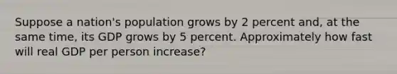 Suppose a nation's population grows by 2 percent and, at the same time, its GDP grows by 5 percent. Approximately how fast will real GDP per person increase?