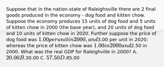 Suppose that in the nation-state of Raleighsville there are 2 final goods produced in the economy - dog food and kitten chow. Suppose the economy produces 15 units of dog food and 5 units of kitten chow in 2000 (the base year), and 20 units of dog food and 10 units of kitten chow in 2020. Further suppose the price of dog food was 1.00 per unit in 2000, and3.00 per unit in 2020; whereas the price of kitten chow was 1.00 in 2000 and2.50 in 2000. What was the real GDP for Raleighville in 2000? A. 20.00 B.30.00 C. 57.50 D.85.00