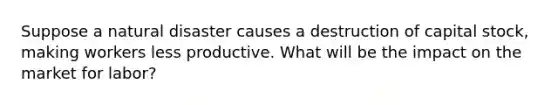 Suppose a natural disaster causes a destruction of capital stock, making workers less productive. What will be the impact on the market for labor?