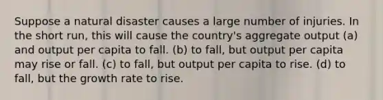 Suppose a natural disaster causes a large number of injuries. In the short run, this will cause the country's aggregate output (a) and output per capita to fall. (b) to fall, but output per capita may rise or fall. (c) to fall, but output per capita to rise. (d) to fall, but the growth rate to rise.