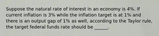 Suppose the natural rate of interest in an economy is 4%. If current inflation is 3% while the inflation target is at 1% and there is an output gap of 1% as well, according to the Taylor rule, the target federal funds rate should be ______.