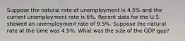 Suppose the natural rate of unemployment is 4.5% and the current unemployment rate is 6%. Recent data for the U.S. showed an unemployment rate of 9.5%. Suppose the natural rate at the time was 4.5%. What was the size of the GDP gap?