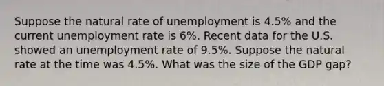 Suppose the natural rate of unemployment is 4.5% and the current unemployment rate is 6%. Recent data for the U.S. showed an unemployment rate of 9.5%. Suppose the natural rate at the time was 4.5%. What was the size of the GDP gap?