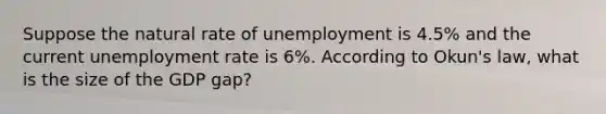 Suppose the natural rate of unemployment is 4.5% and the current <a href='https://www.questionai.com/knowledge/kh7PJ5HsOk-unemployment-rate' class='anchor-knowledge'>unemployment rate</a> is 6%. According to Okun's law, what is the size of the GDP gap?