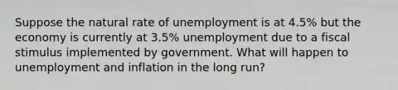 Suppose the natural rate of unemployment is at 4.5% but the economy is currently at 3.5% unemployment due to a fiscal stimulus implemented by government. What will happen to unemployment and inflation in the long run?