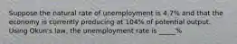 Suppose the natural rate of unemployment is 4.7% and that the economy is currently producing at 104% of potential output. Using Okun's law, the unemployment rate is _____%