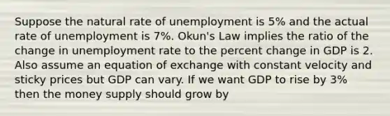 Suppose the natural rate of unemployment is 5% and the actual rate of unemployment is 7%. Okun's Law implies the ratio of the change in unemployment rate to the percent change in GDP is 2. Also assume an equation of exchange with constant velocity and sticky prices but GDP can vary. If we want GDP to rise by 3% then the money supply should grow by