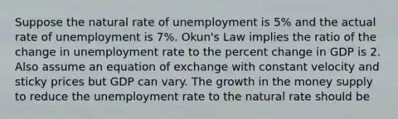 Suppose the natural rate of unemployment is 5% and the actual rate of unemployment is 7%. Okun's Law implies the ratio of the change in unemployment rate to the percent change in GDP is 2. Also assume an equation of exchange with constant velocity and sticky prices but GDP can vary. The growth in the money supply to reduce the unemployment rate to the natural rate should be