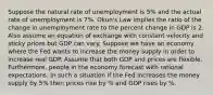 Suppose the natural rate of unemployment is 5% and the actual rate of unemployment is 7%. Okun's Law implies the ratio of the change in unemployment rate to the percent change in GDP is 2. Also assume an equation of exchange with constant velocity and sticky prices but GDP can vary. Suppose we have an economy where the Fed wants to increase the money supply in order to increase real GDP. Assume that both GDP and prices are flexible. Furthermore, people in the economy forecast with rational expectations. In such a situation if the Fed increases the money supply by 5% then prices rise by % and GDP rises by %.