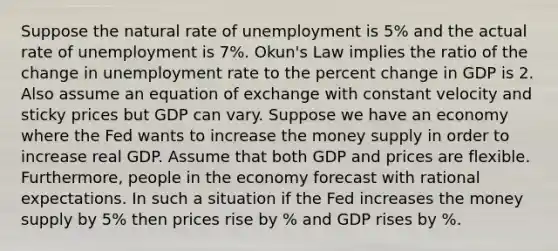 Suppose the natural rate of unemployment is 5% and the actual rate of unemployment is 7%. Okun's Law implies the ratio of the change in unemployment rate to the percent change in GDP is 2. Also assume an equation of exchange with constant velocity and sticky prices but GDP can vary. Suppose we have an economy where the Fed wants to increase the money supply in order to increase real GDP. Assume that both GDP and prices are flexible. Furthermore, people in the economy forecast with rational expectations. In such a situation if the Fed increases the money supply by 5% then prices rise by % and GDP rises by %.