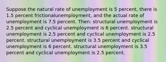 Suppose the natural rate of unemployment is 5 percent, there is 1.5 percent frictionalunemployment, and the actual rate of unemployment is 7.5 percent. Then: structural unemployment is 2.5 percent and cyclical unemployment is 6 percent. structural unemployment is 2.5 percent and cyclical unemployment is 2.5 percent. structural unemployment is 3.5 percent and cyclical unemployment is 6 percent. structural unemployment is 3.5 percent and cyclical unemployment is 2.5 percent.