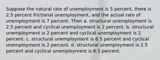 Suppose the natural rate of unemployment is 5 percent, there is 2.5 percent frictional unemployment, and the actual rate of unemployment is 7 percent. Then a. structural unemployment is 2.5 percent and cyclical unemployment is 2 percent. b. structural unemployment is 2 percent and cyclical unemployment is 2 percent. c. structural unemployment is 6.5 percent and cyclical unemployment is 2 percent. d. structural unemployment is 2.5 percent and cyclical unemployment is 6.5 percent.