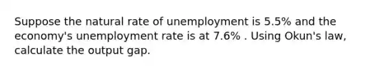 Suppose the natural rate of unemployment is 5.5% and the economy's unemployment rate is at 7.6% . Using Okun's law, calculate the output gap.