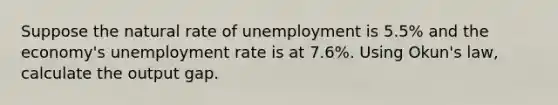 Suppose the natural rate of unemployment is 5.5% and the economy's unemployment rate is at 7.6%. Using Okun's law, calculate the output gap.