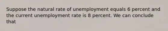 Suppose the natural rate of unemployment equals 6 percent and the current <a href='https://www.questionai.com/knowledge/kh7PJ5HsOk-unemployment-rate' class='anchor-knowledge'>unemployment rate</a> is 8 percent. We can conclude that