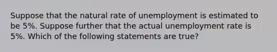 Suppose that the natural rate of unemployment is estimated to be 5%. Suppose further that the actual unemployment rate is 5%. Which of the following statements are true?