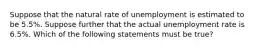 Suppose that the natural rate of unemployment is estimated to be 5.5%. Suppose further that the actual unemployment rate is 6.5%. Which of the following statements must be true?