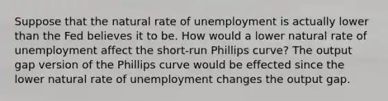 Suppose that the natural rate of unemployment is actually lower than the Fed believes it to be. How would a lower natural rate of unemployment affect the​ short-run Phillips​ curve? The output gap version of the Phillips curve would be effected since the lower natural rate of unemployment changes the output gap.