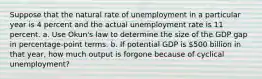 Suppose that the natural rate of unemployment in a particular year is 4 percent and the actual unemployment rate is 11 percent. a. Use Okun's law to determine the size of the GDP gap in percentage-point terms. b. If potential GDP is 500 billion in that year, how much output is forgone because of cyclical unemployment?