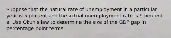 Suppose that the natural rate of unemployment in a particular year is 5 percent and the actual <a href='https://www.questionai.com/knowledge/kh7PJ5HsOk-unemployment-rate' class='anchor-knowledge'>unemployment rate</a> is 9 percent. a. Use Okun's law to determine the size of the GDP gap in percentage-point terms.