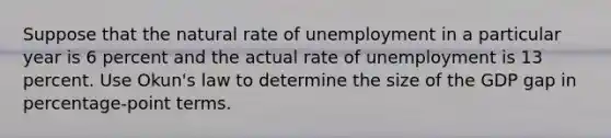 Suppose that the natural rate of unemployment in a particular year is 6 percent and the actual rate of unemployment is 13 percent. Use Okun's law to determine the size of the GDP gap in percentage-point terms.