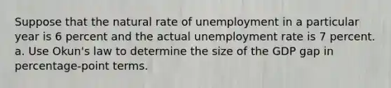 Suppose that the natural rate of unemployment in a particular year is 6 percent and the actual <a href='https://www.questionai.com/knowledge/kh7PJ5HsOk-unemployment-rate' class='anchor-knowledge'>unemployment rate</a> is 7 percent. a. Use Okun's law to determine the size of the GDP gap in percentage-point terms.