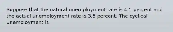 Suppose that the natural unemployment rate is 4.5 percent and the actual unemployment rate is 3.5 percent. The cyclical unemployment is