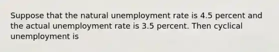 Suppose that the natural unemployment rate is 4.5 percent and the actual unemployment rate is 3.5 percent. Then cyclical unemployment is