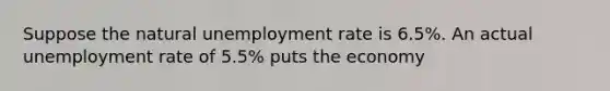 Suppose the natural unemployment rate is 6.5%. An actual unemployment rate of 5.5% puts the economy