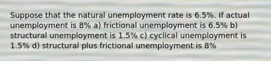 Suppose that the natural unemployment rate is 6.5%. If actual unemployment is 8% a) frictional unemployment is 6.5% b) structural unemployment is 1.5% c) cyclical unemployment is 1.5% d) structural plus frictional unemployment is 8%