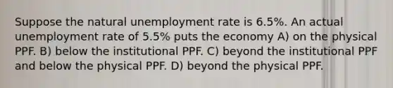 Suppose the natural unemployment rate is 6.5%. An actual unemployment rate of 5.5% puts the economy A) on the physical PPF. B) below the institutional PPF. C) beyond the institutional PPF and below the physical PPF. D) beyond the physical PPF.