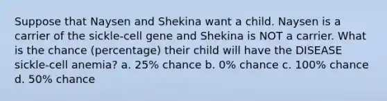 Suppose that Naysen and Shekina want a child. Naysen is a carrier of the sickle-cell gene and Shekina is NOT a carrier. What is the chance (percentage) their child will have the DISEASE sickle-cell anemia? a. 25% chance b. 0% chance c. 100% chance d. 50% chance