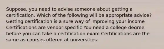 Suppose, you need to advise someone about getting a certification. Which of the following will be appropriate advice? Getting certification is a sure way of improving your income Certifications are vendor-specific You need a college degree before you can take a certification exam Certifications are the same as courses offered at universities