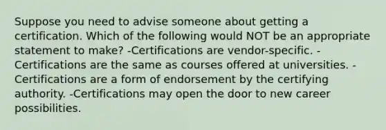 Suppose you need to advise someone about getting a certification. Which of the following would NOT be an appropriate statement to make? -Certifications are vendor-specific. -Certifications are the same as courses offered at universities. -Certifications are a form of endorsement by the certifying authority. -Certifications may open the door to new career possibilities.