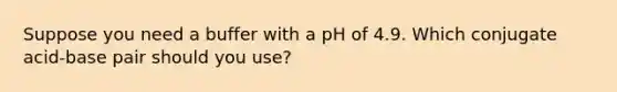 Suppose you need a buffer with a pH of 4.9. Which conjugate acid-base pair should you use?