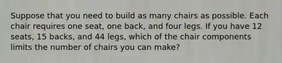 Suppose that you need to build as many chairs as possible. Each chair requires one seat, one back, and four legs. If you have 12 seats, 15 backs, and 44 legs, which of the chair components limits the number of chairs you can make?