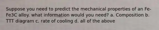 Suppose you need to predict the mechanical properties of an Fe-Fe3C alloy. what information would you need? a. Composition b. TTT diagram c. rate of cooling d. all of the above