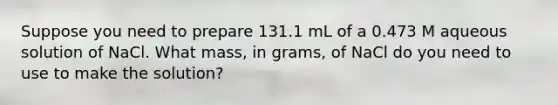 Suppose you need to prepare 131.1 mL of a 0.473 M aqueous solution of NaCl. What mass, in grams, of NaCl do you need to use to make the solution?