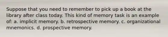 Suppose that you need to remember to pick up a book at the library after class today. This kind of memory task is an example of: a. implicit memory. b. retrospective memory. c. organizational mnemonics. d. prospective memory.