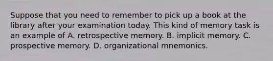 Suppose that you need to remember to pick up a book at the library after your examination today. This kind of memory task is an example of A. retrospective memory. B. implicit memory. C. prospective memory. D. organizational mnemonics.