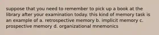 suppose that you need to remember to pick up a book at the library after your examination today. this kind of memory task is an example of a. retrospective memory b. implicit memory c. prospective memory d. organizational mnemonics