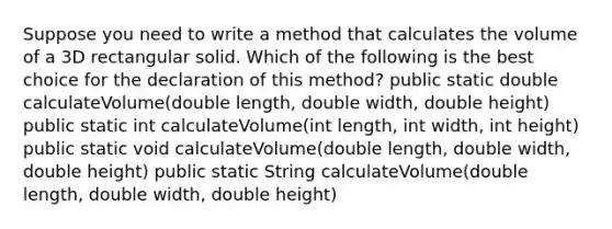 Suppose you need to write a method that calculates the volume of a 3D rectangular solid. Which of the following is the best choice for the declaration of this method? public static double calculateVolume(double length, double width, double height) public static int calculateVolume(int length, int width, int height) public static void calculateVolume(double length, double width, double height) public static String calculateVolume(double length, double width, double height)