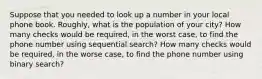 Suppose that you needed to look up a number in your local phone book. Roughly, what is the population of your city? How many checks would be required, in the worst case, to find the phone number using sequential search? How many checks would be required, in the worse case, to find the phone number using binary search?