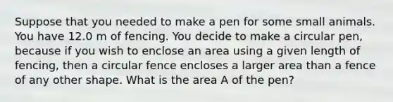 Suppose that you needed to make a pen for some small animals. You have 12.0 m of fencing. You decide to make a circular pen, because if you wish to enclose an area using a given length of fencing, then a circular fence encloses a larger area than a fence of any other shape. What is the area A of the pen?