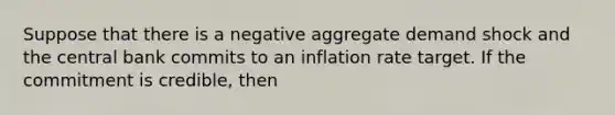 Suppose that there is a negative aggregate demand shock and the central bank commits to an inflation rate target. If the commitment is credible, then