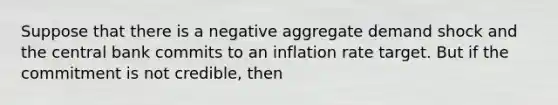 Suppose that there is a negative aggregate demand shock and the central bank commits to an inflation rate target. But if the commitment is not credible, then