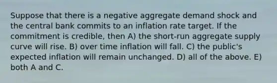 Suppose that there is a negative aggregate demand shock and the central bank commits to an inflation rate target. If the commitment is credible, then A) the short-run aggregate supply curve will rise. B) over time inflation will fall. C) the public's expected inflation will remain unchanged. D) all of the above. E) both A and C.