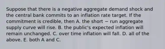 Suppose that there is a negative aggregate demand shock and the central bank commits to an inflation rate target. If the commitment is credible, then A. the short − run aggregate supply curve will rise. B. the public's expected inflation will remain unchanged. C. over time inflation will fall. D. all of the above. E. both A and C.