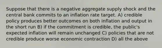 Suppose that there is a negative aggregate supply shock and the central bank commits to an inflation rate target. A) credible policy produces better outcomes on both inflation and output in the short run B) if the commitment is credible, the public's expected inflation will remain unchanged C) policies that are not credible produce worse economic contraction D) all the above